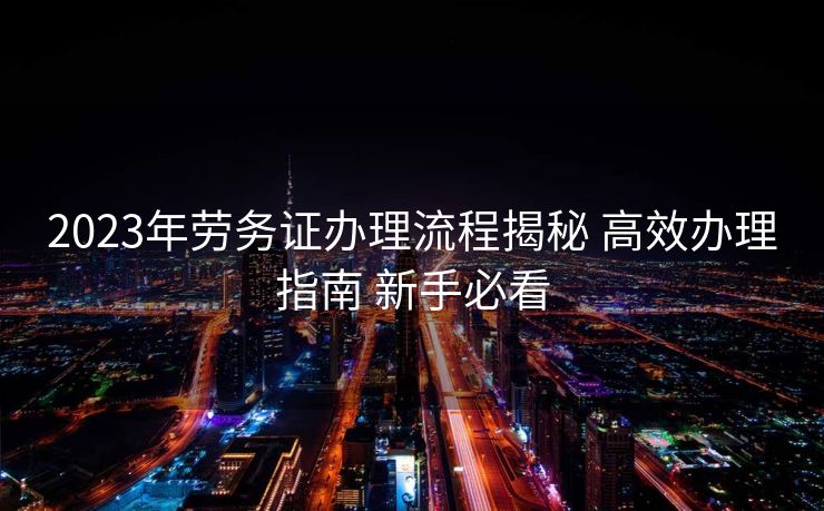 2023年劳务证办理流程揭秘 高效办理指南 新手必看