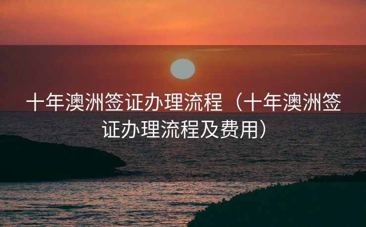 十年澳洲签证办理流程（十年澳洲签证办理流程及费用）