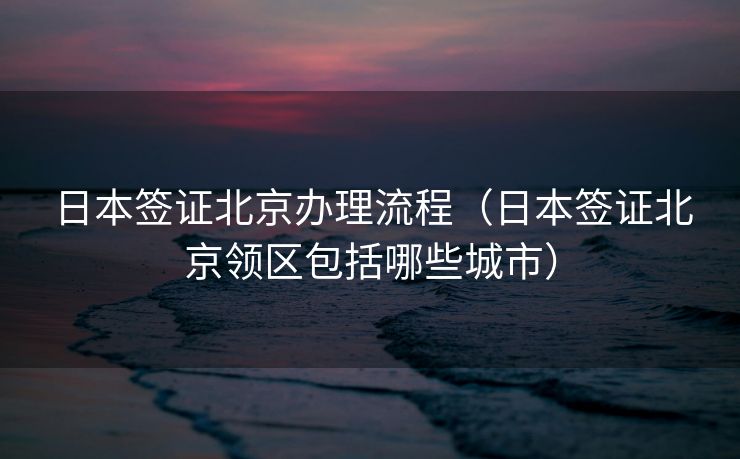 日本签证北京办理流程（日本签证北京领区包括哪些城市）