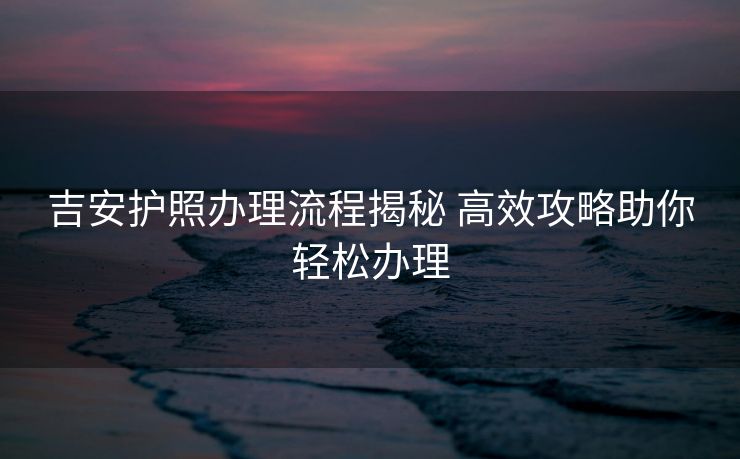 吉安护照办理流程揭秘 高效攻略助你轻松办理 吉安护照办理流程揭秘 高效攻略助你轻松办理