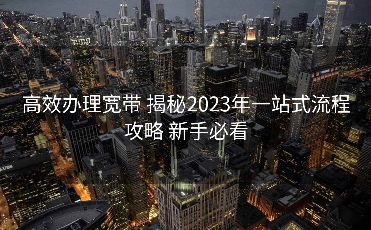 高效办理宽带 揭秘2023年一站式流程攻略 新手必看