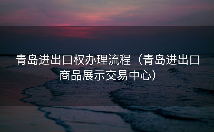 青岛进出口权办理流程（青岛进出口商品展示交易中心）