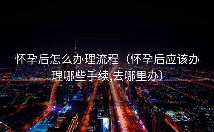 怀孕后怎么办理流程（怀孕后应该办理哪些手续,去哪里办）