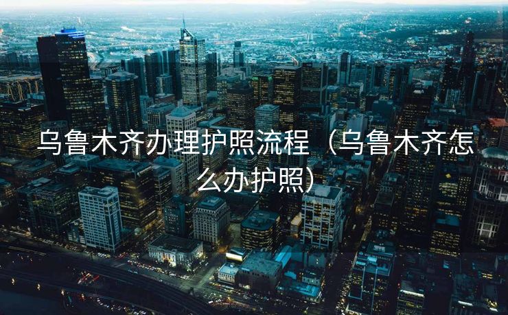 乌鲁木齐办理护照流程（乌鲁木齐怎么办护照）