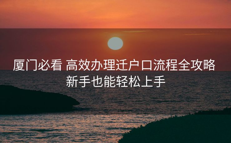 厦门必看 高效办理迁户口流程全攻略 新手也能轻松上手