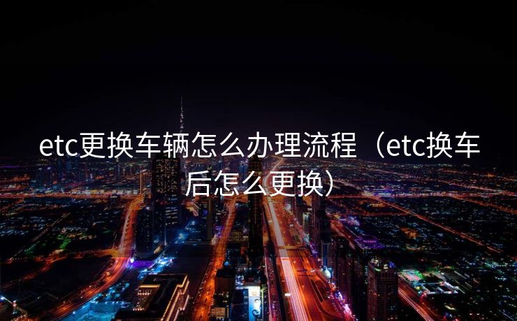 etc更换车辆怎么办理流程（etc换车后怎么更换）