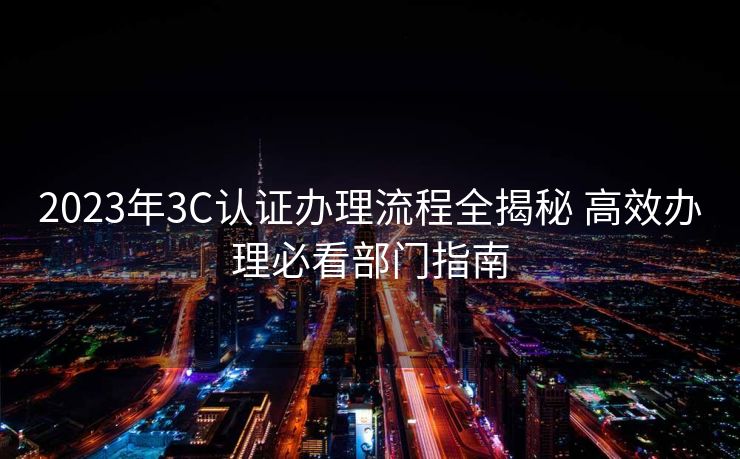 2023年3C认证办理流程全揭秘 高效办理必看部门指南 2023年3C认证办理流程全揭秘 高效办理必看部门指南