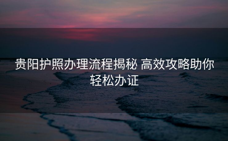 贵阳护照办理流程揭秘 高效攻略助你轻松办证 贵阳护照办理流程揭秘 高效攻略助你轻松办证