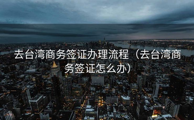 去台湾商务签证办理流程（去台湾商务签证怎么办）