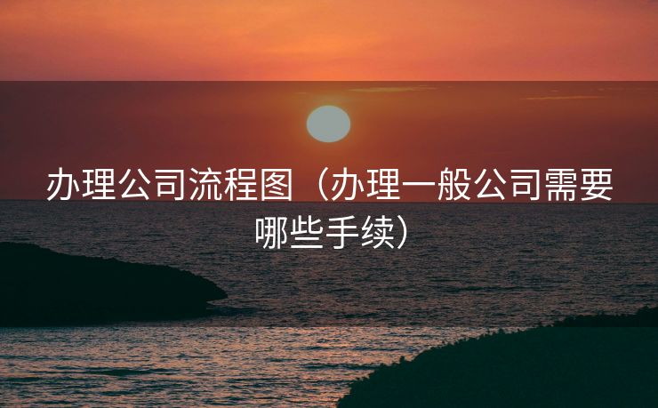 办理公司流程图（办理一般公司需要哪些手续）