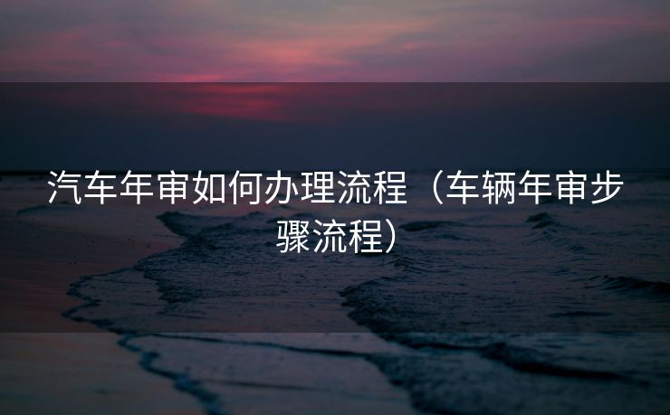 汽车年审如何办理流程(车辆年审步骤流程) 汽车年审如何办理流程(车辆年审步骤流程)