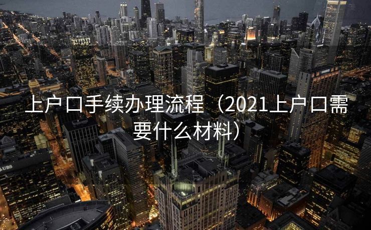 上户口手续办理流程(2021上户口需要什么材料) 上户口手续办理流程(2021上户口需要什么材料)