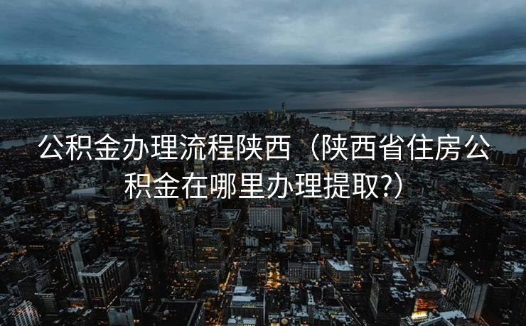 公积金办理流程陕西（陕西省住房公积金在哪里办理提取?）