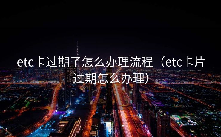 etc卡过期了怎么办理流程(etc卡片过期怎么办理) etc卡过期了怎么办理流程(etc卡片过期怎么办理)