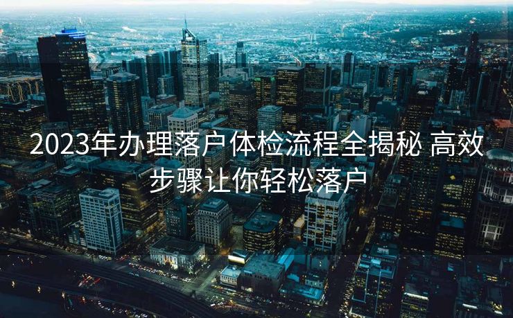2023年办理落户体检流程全揭秘 高效步骤让你轻松落户