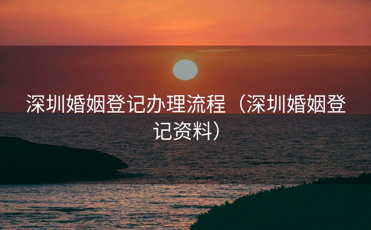 深圳婚姻登记办理流程（深圳婚姻登记资料）