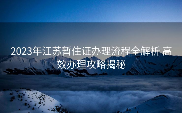 2023年江苏暂住证办理流程全解析 高效办理攻略揭秘