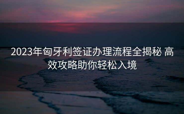 2023年匈牙利签证办理流程全揭秘 高效攻略助你轻松入境