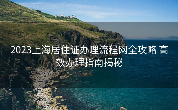 2023上海居住证办理流程网全攻略 高效办理指南揭秘