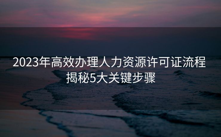 2023年高效办理人力资源许可证流程 揭秘5大关键步骤 2023年高效办理人力资源许可证流程 揭秘5大关键步骤