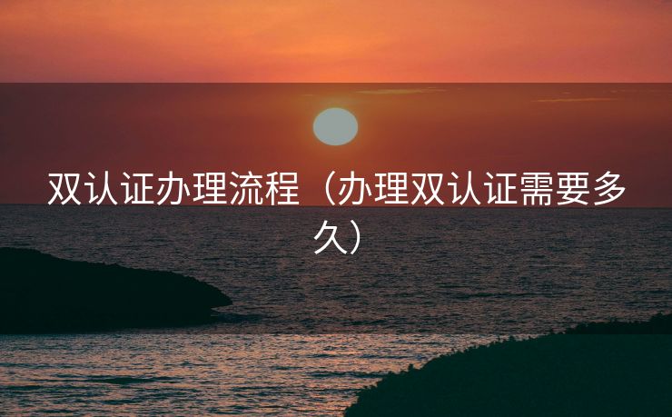 双认证办理流程（办理双认证需要多久）