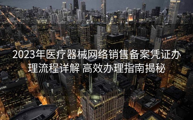 2023年医疗器械网络销售备案凭证办理流程详解 高效办理指南揭秘 2023年医疗器械网络销售备案凭证办理流程详解 高效办理指南揭秘