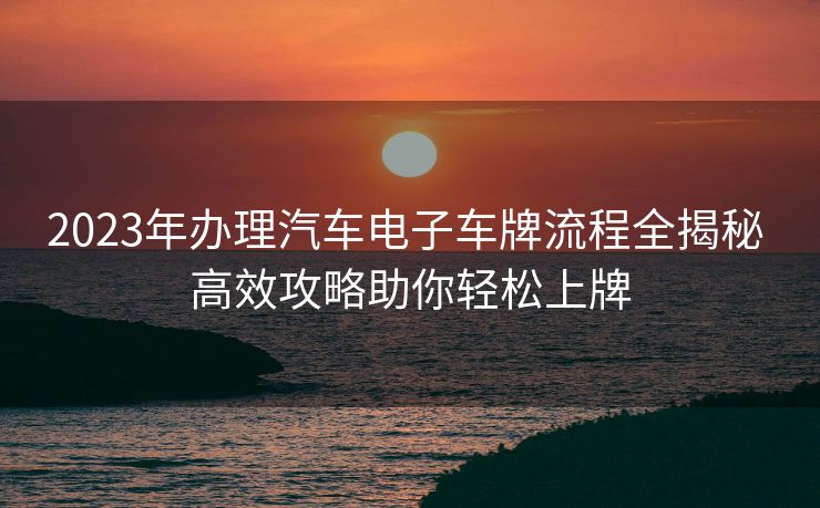 2023年办理汽车电子车牌流程全揭秘 高效攻略助你轻松上牌 2023年办理汽车电子车牌流程全揭秘 高效攻略助你轻松上牌