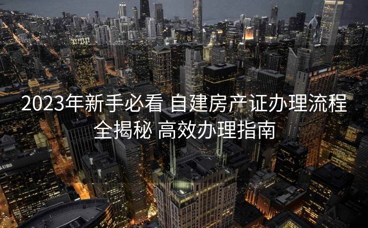 2023年新手必看 自建房产证办理流程全揭秘 高效办理指南