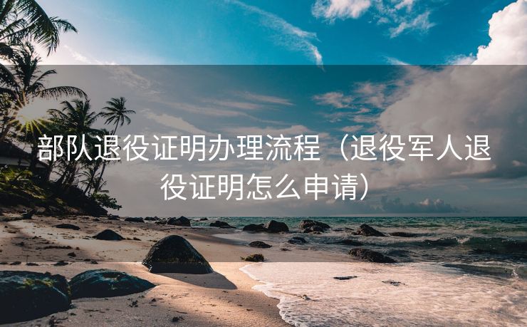 部队退役证明办理流程（退役军人退役证明怎么申请）