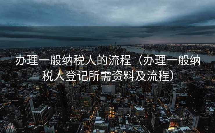 办理一般纳税人的流程（办理一般纳税人登记所需资料及流程）