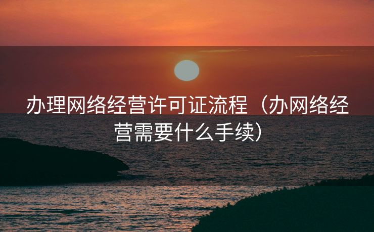 办理网络经营许可证流程(办网络经营需要什么手续) 办理网络经营许可证流程(办网络经营需要什么手续)
