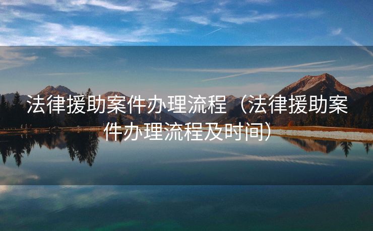 法律援助案件办理流程（法律援助案件办理流程及时间）