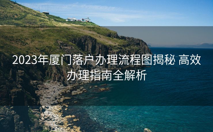 2023年厦门落户办理流程图揭秘 高效办理指南全解析 2023年厦门落户办理流程图揭秘 高效办理指南全解析