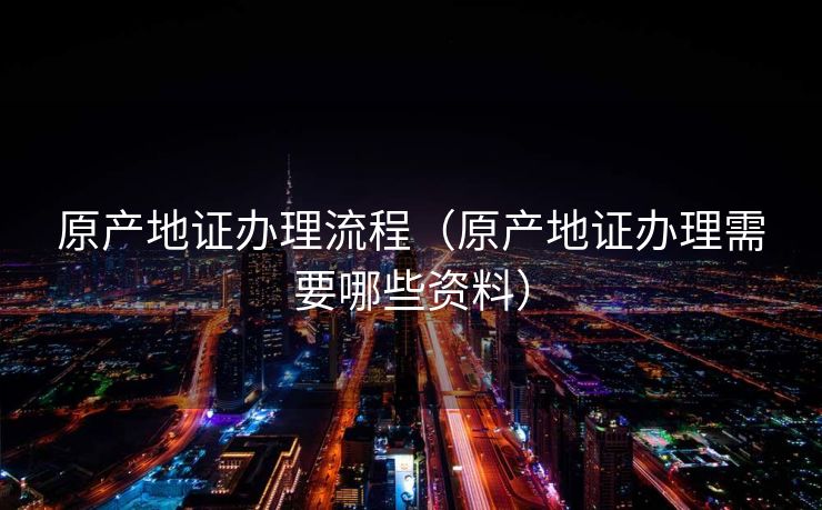 原产地证办理流程（原产地证办理需要哪些资料）