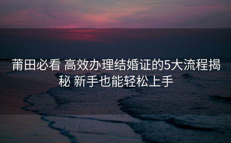 莆田必看 高效办理结婚证的5大流程揭秘 新手也能轻松上手 莆田必看 高效办理结婚证的5大流程揭秘 新手也能轻松上手