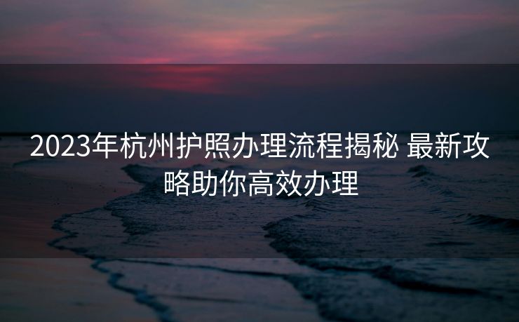 2023年杭州护照办理流程揭秘 最新攻略助你高效办理 2023年杭州护照办理流程揭秘 最新攻略助你高效办理