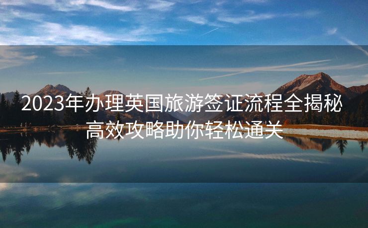 2023年办理英国旅游签证流程全揭秘 高效攻略助你轻松通关