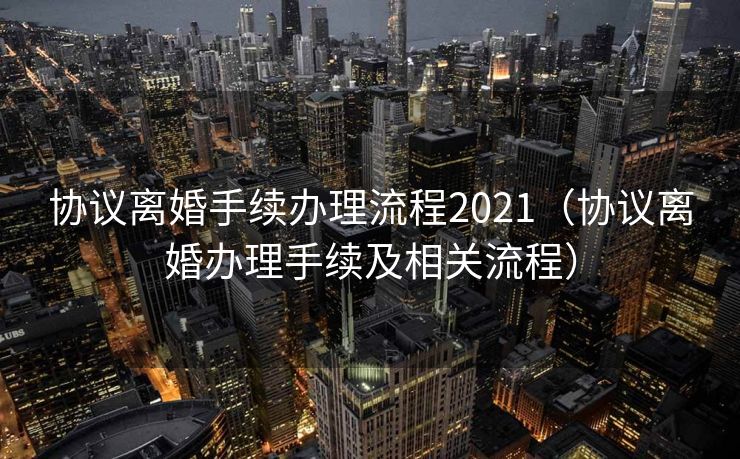 协议离婚手续办理流程2021(协议离婚办理手续及相关流程) 协议离婚手续办理流程2021(协议离婚办理手续及相关流程)
