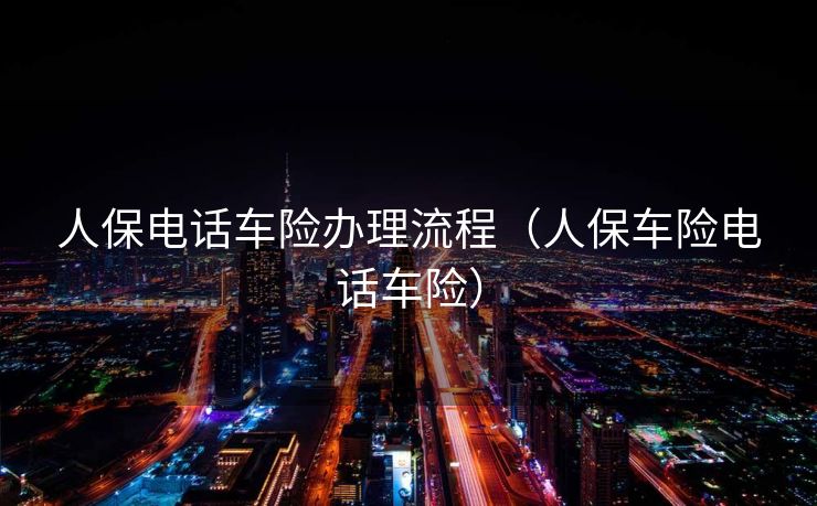 人保电话车险办理流程(人保车险电话车险) 人保电话车险办理流程(人保车险电话车险)