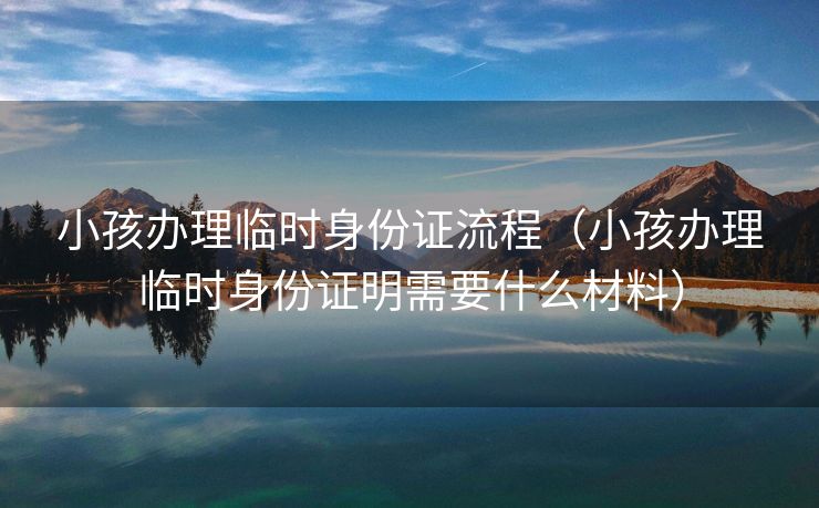 小孩办理临时身份证流程（小孩办理临时身份证明需要什么材料）