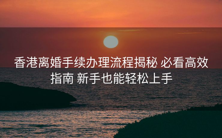 香港离婚手续办理流程揭秘 必看高效指南 新手也能轻松上手