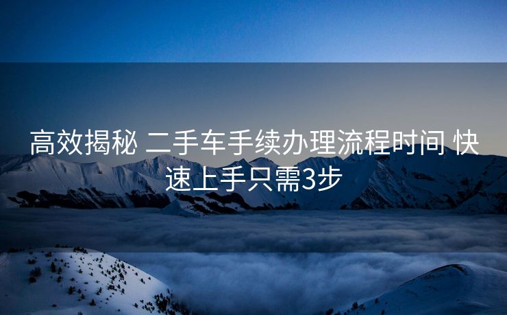 高效揭秘 二手车手续办理流程时间 快速上手只需3步