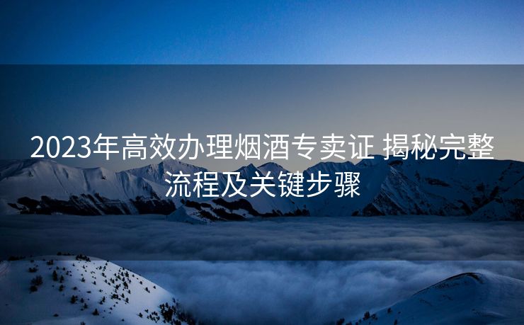 2023年高效办理烟酒专卖证 揭秘完整流程及关键步骤 2023年高效办理烟酒专卖证 揭秘完整流程及关键步骤