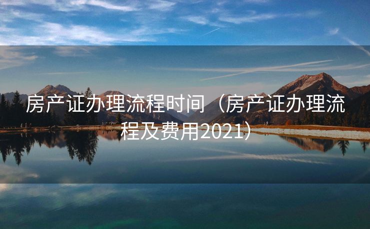 房产证办理流程时间（房产证办理流程及费用2021）