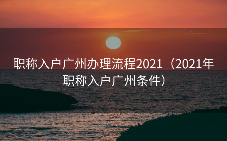职称入户广州办理流程2021(2021年职称入户广州条件) 职称入户广州办理流程2021(2021年职称入户广州条件)