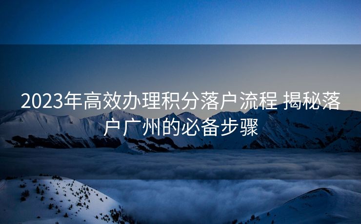 2023年高效办理积分落户流程 揭秘落户广州的必备步骤