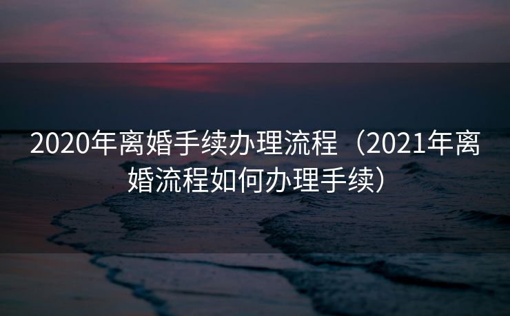 2020年离婚手续办理流程（2021年离婚流程如何办理手续）