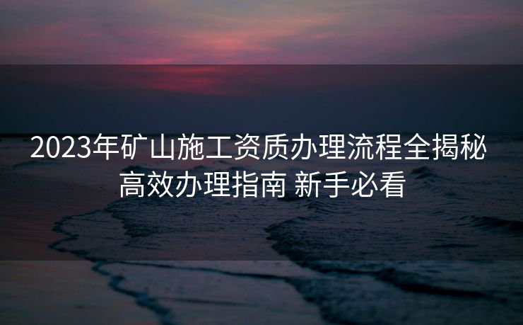 2023年矿山施工资质办理流程全揭秘 高效办理指南 新手必看