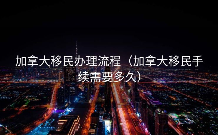 加拿大移民办理流程（加拿大移民手续需要多久）