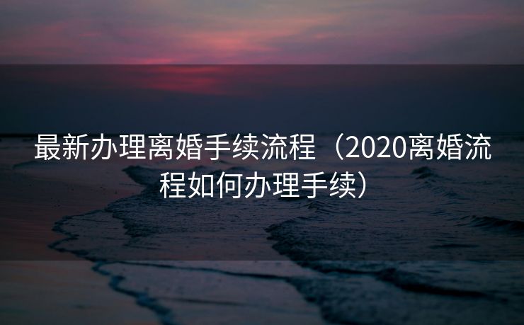 最新办理离婚手续流程（2020离婚流程如何办理手续）